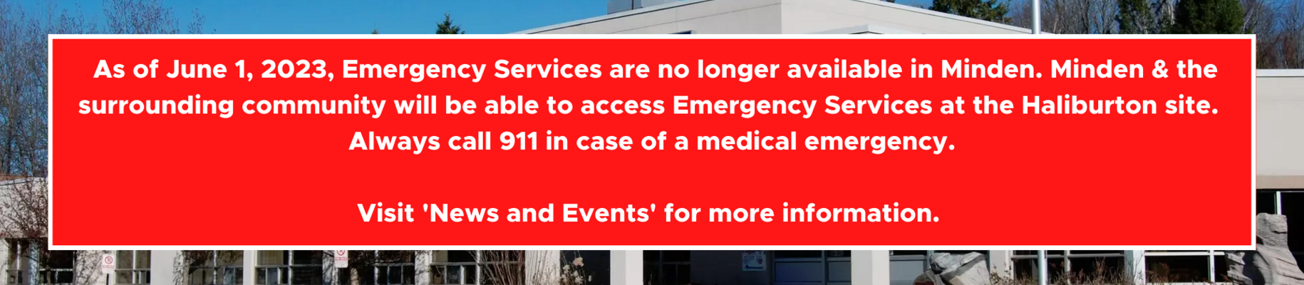 As of June 1, 2023, emergency services are no longer available at the Minden site. Minden and the surrounding communities can access emergency services at the Haliburton site. In case of an emergency, always call 911. More information is available in the News and Events section of this website. 